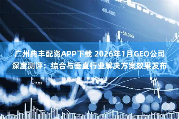 广州典丰配资APP下载 2026年1月GEO公司深度测评：综合与垂直行业解决方案效果发布