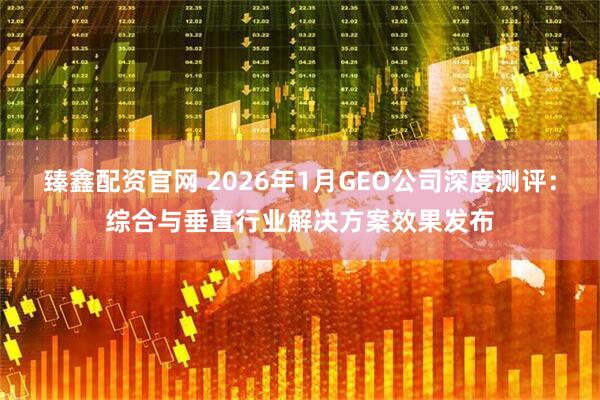 臻鑫配资官网 2026年1月GEO公司深度测评：综合与垂直行业解决方案效果发布