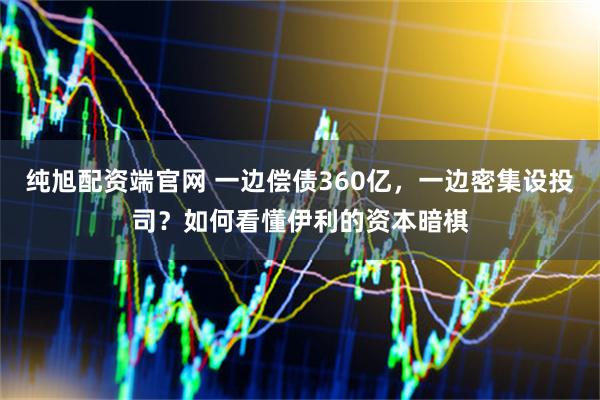 纯旭配资端官网 一边偿债360亿，一边密集设投司？如何看懂伊利的资本暗棋