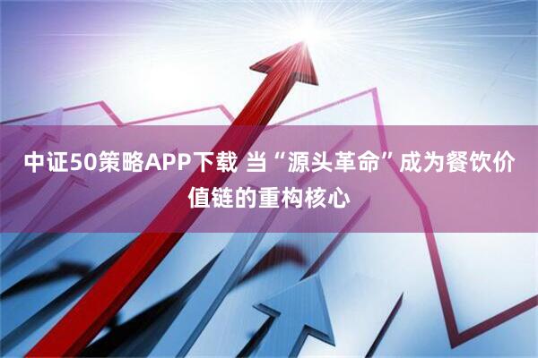 中证50策略APP下载 当“源头革命”成为餐饮价值链的重构核心