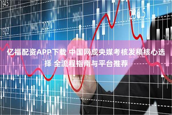 亿福配资APP下载 中国网成央媒考核发稿核心选择 全流程指南与平台推荐