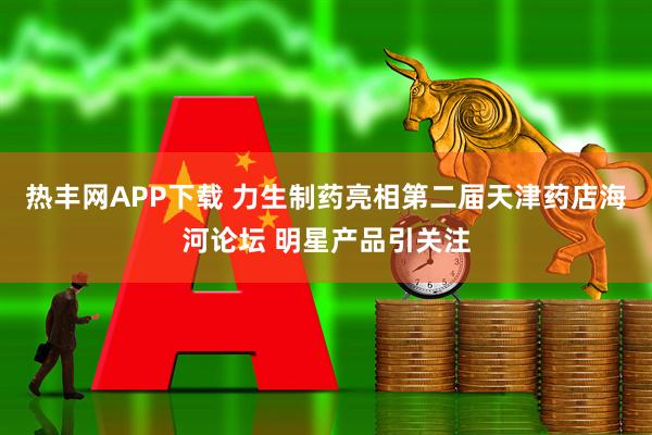 热丰网APP下载 力生制药亮相第二届天津药店海河论坛 明星产品引关注