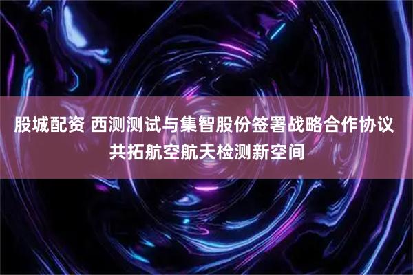 股城配资 西测测试与集智股份签署战略合作协议 共拓航空航天检测新空间