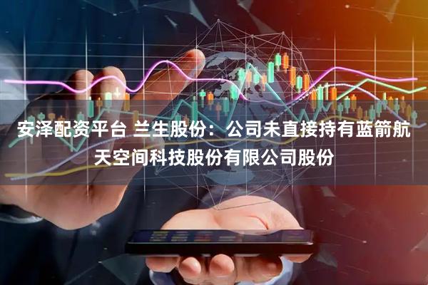 安泽配资平台 兰生股份：公司未直接持有蓝箭航天空间科技股份有限公司股份