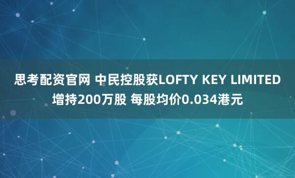 思考配资官网 中民控股获LOFTY KEY LIMITED增持200万股 每股均价0.034港元