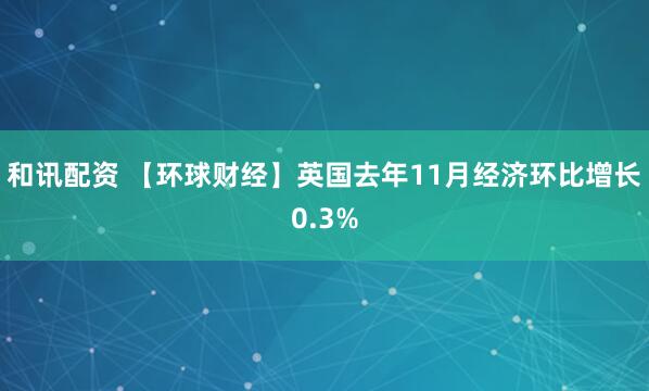 和讯配资 【环球财经】英国去年11月经济环比增长0.3%