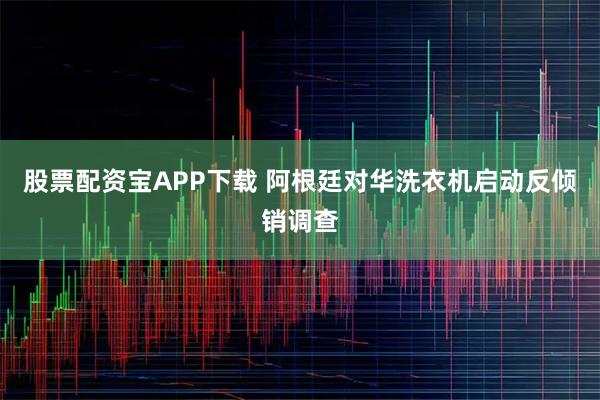 股票配资宝APP下载 阿根廷对华洗衣机启动反倾销调查