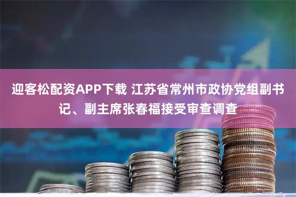 迎客松配资APP下载 江苏省常州市政协党组副书记、副主席张春福接受审查调查