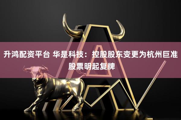升鸿配资平台 华是科技：控股股东变更为杭州巨准 股票明起复牌