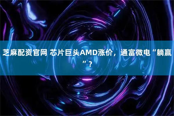 芝麻配资官网 芯片巨头AMD涨价，通富微电“躺赢”？