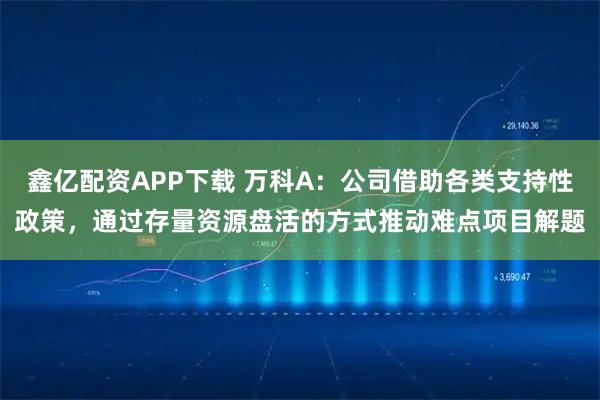 鑫亿配资APP下载 万科A：公司借助各类支持性政策，通过存量资源盘活的方式推动难点项目解题