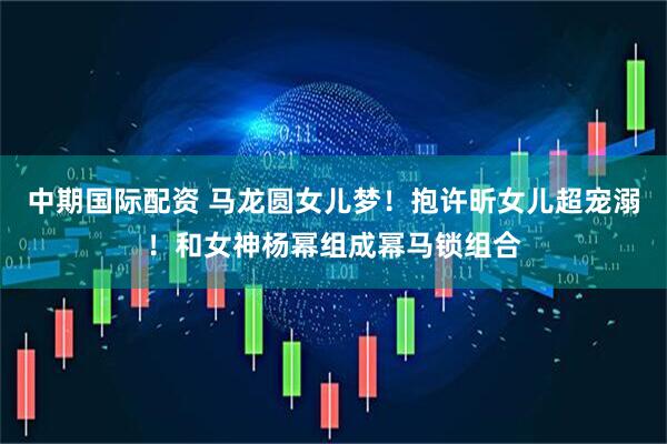 中期国际配资 马龙圆女儿梦！抱许昕女儿超宠溺！和女神杨幂组成幂马锁组合