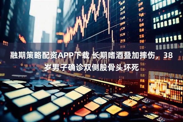 融期策略配资APP下载 长期嗜酒叠加摔伤，38岁男子确诊双侧股骨头坏死