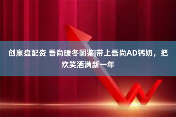 创赢盘配资 吾尚暖冬图鉴|带上吾尚AD钙奶，把欢笑洒满新一年