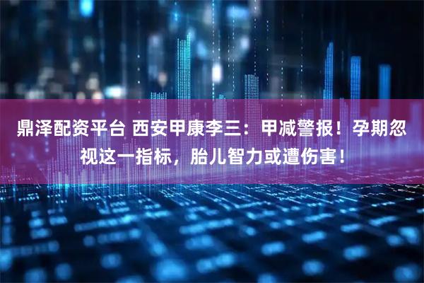 鼎泽配资平台 西安甲康李三：甲减警报！孕期忽视这一指标，胎儿智力或遭伤害！