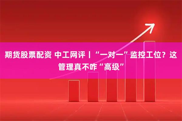 期货股票配资 中工网评丨“一对一”监控工位？这管理真不咋“高级”