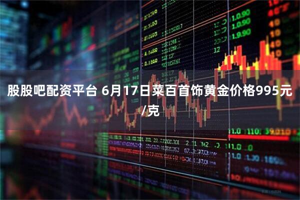 股股吧配资平台 6月17日菜百首饰黄金价格995元/克