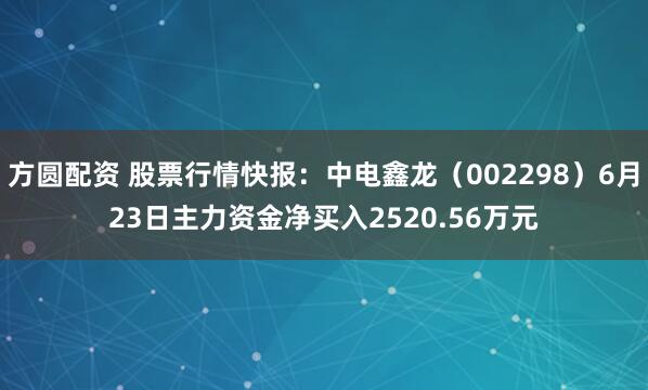 方圆配资 股票行情快报：中电鑫龙（002298）6月23日主力资金净买入2520.56万元