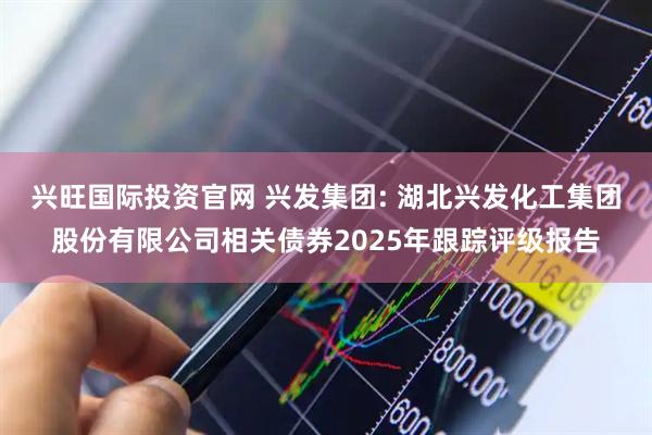 兴旺国际投资官网 兴发集团: 湖北兴发化工集团股份有限公司相关债券2025年跟踪评级报告