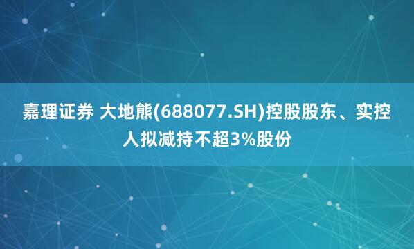 嘉理证券 大地熊(688077.SH)控股股东、实控人拟减持不超3%股份