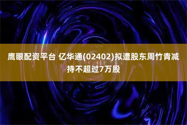 鹰眼配资平台 亿华通(02402)拟遭股东周竹青减持不超过7万股