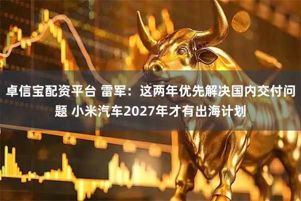 卓信宝配资平台 雷军：这两年优先解决国内交付问题 小米汽车2027年才有出海计划