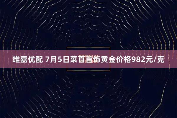 维嘉优配 7月5日菜百首饰黄金价格982元/克