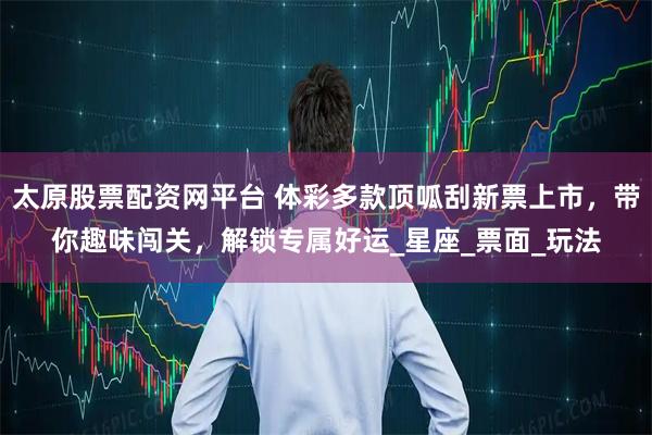 太原股票配资网平台 体彩多款顶呱刮新票上市，带你趣味闯关，解锁专属好运_星座_票面_玩法