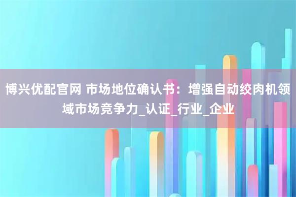 博兴优配官网 市场地位确认书：增强自动绞肉机领域市场竞争力_认证_行业_企业