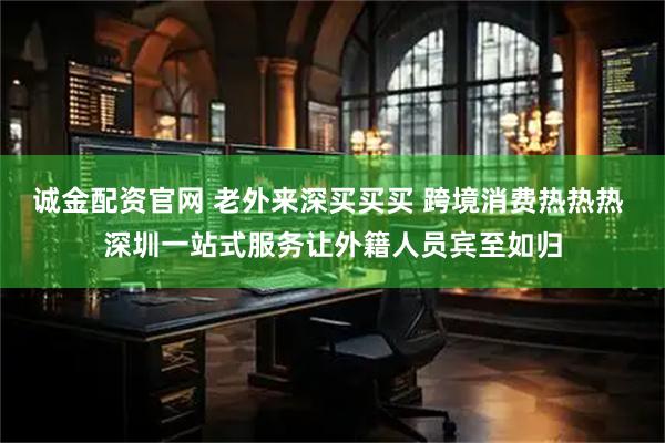 诚金配资官网 老外来深买买买 跨境消费热热热 深圳一站式服务让外籍人员宾至如归
