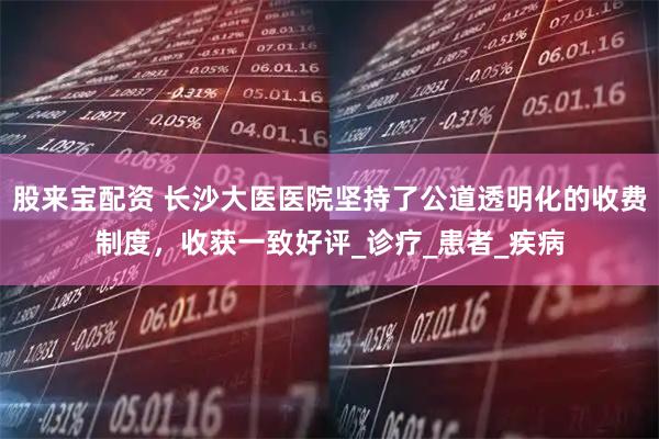 股来宝配资 长沙大医医院坚持了公道透明化的收费制度，收获一致好评_诊疗_患者_疾病