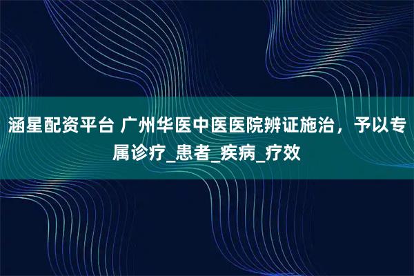 涵星配资平台 广州华医中医医院辨证施治，予以专属诊疗_患者_疾病_疗效