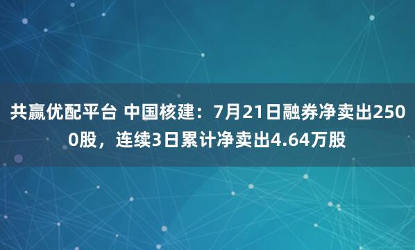 共赢优配平台 中国核建：7月21日融券净卖出2500股，连续3日累计净卖出4.64万股