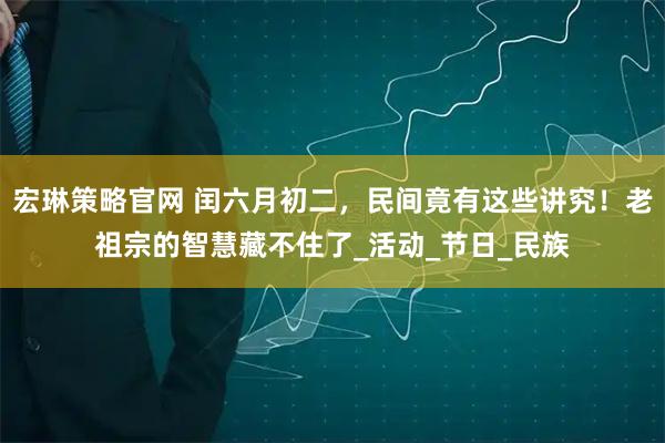 宏琳策略官网 闰六月初二，民间竟有这些讲究！老祖宗的智慧藏不住了_活动_节日_民族