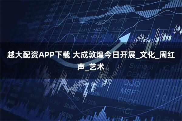 越大配资APP下载 大成敦煌今日开展_文化_周红声_艺术