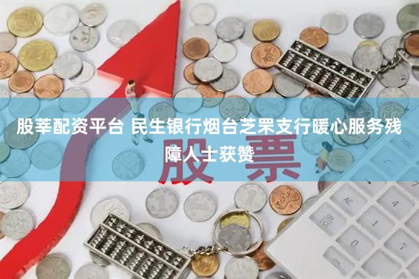 股莘配资平台 民生银行烟台芝罘支行暖心服务残障人士获赞