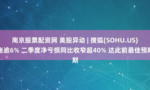 南京股票配资网 美股异动 | 搜狐(SOHU.US)涨逾6% 二季度净亏损同比收窄超40% 达此前最佳预期
