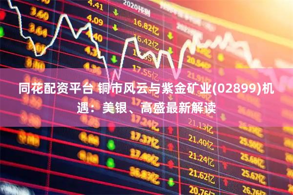 同花配资平台 铜市风云与紫金矿业(02899)机遇：美银、高盛最新解读