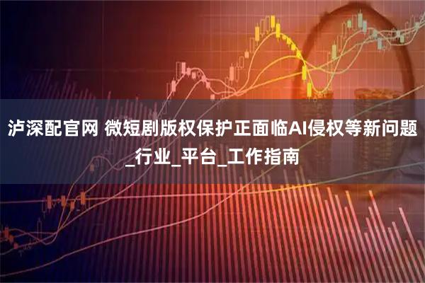 泸深配官网 微短剧版权保护正面临AI侵权等新问题_行业_平台_工作指南