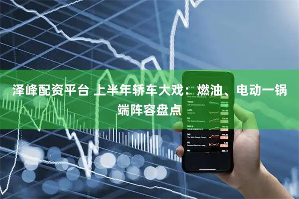 泽峰配资平台 上半年轿车大戏：燃油、电动一锅端阵容盘点