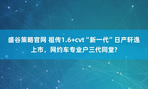 盛谷策略官网 祖传1.6+cvt“新一代”日产轩逸上市，网约车专业户三代同堂?
