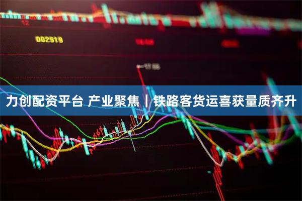 力创配资平台 产业聚焦｜铁路客货运喜获量质齐升
