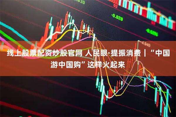 线上股票配资炒股官网 人民眼·提振消费｜“中国游中国购”这样火起来