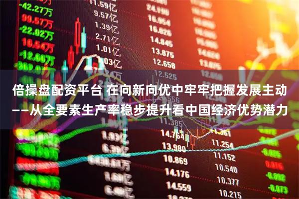 倍操盘配资平台 在向新向优中牢牢把握发展主动——从全要素生产率稳步提升看中国经济优势潜力