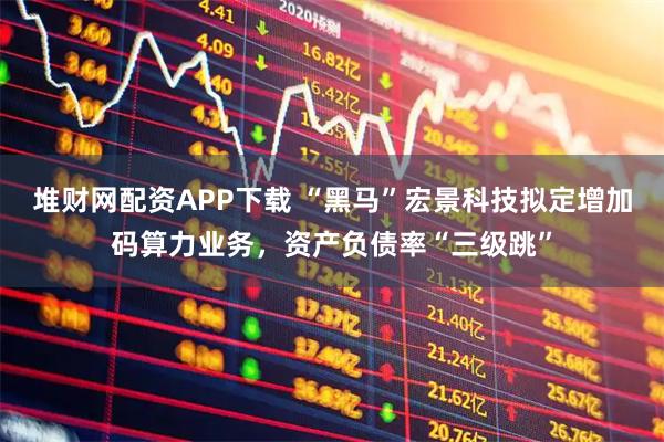 堆财网配资APP下载 “黑马”宏景科技拟定增加码算力业务，资产负债率“三级跳”