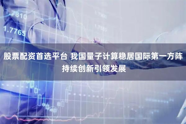 股票配资首选平台 我国量子计算稳居国际第一方阵 持续创新引领发展