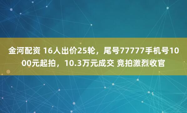 金河配资 16人出价25轮，尾号77777手机号1000元起拍，10.3万元成交 竞拍激烈收官