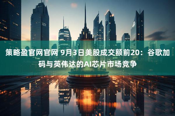 策略盈官网官网 9月3日美股成交额前20：谷歌加码与英伟达的AI芯片市场竞争