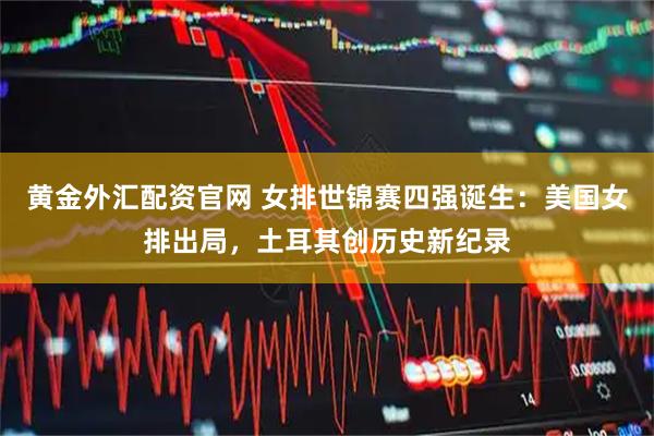 黄金外汇配资官网 女排世锦赛四强诞生：美国女排出局，土耳其创历史新纪录