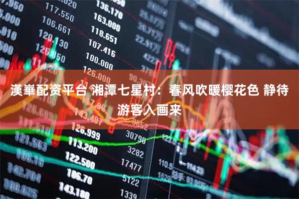 漢崋配资平台 湘潭七星村：春风吹暖樱花色 静待游客入画来